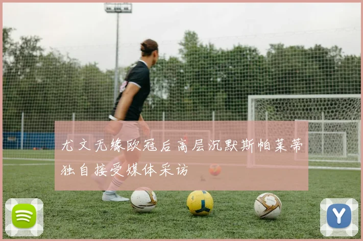 尤文无缘欧冠后高层沉默斯帕莱蒂独自接受媒体采访