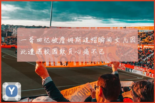一哥回忆被詹姆斯追帽瞬间女儿因此遭遇校园欺负心痛不已
