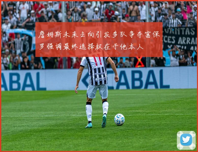 詹姆斯未来去向引发多队争夺富保罗强调最终选择权在于他本人