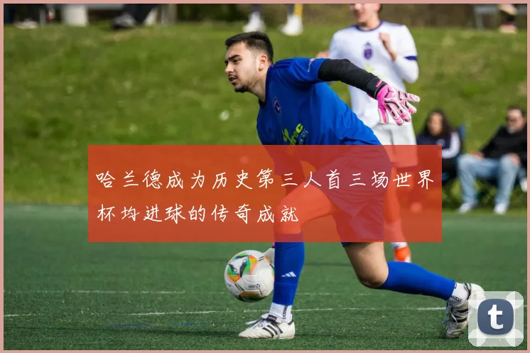 哈兰德成为历史第三人首三场世界杯均进球的传奇成就
