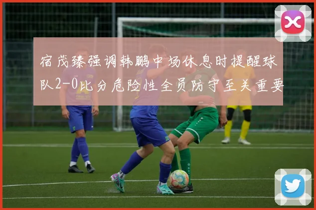 宿茂臻强调韩鹏中场休息时提醒球队2-0比分危险性全员防守至关重要