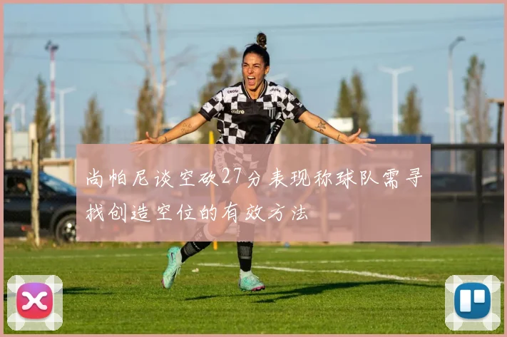 尚帕尼谈空砍27分表现称球队需寻找创造空位的有效方法