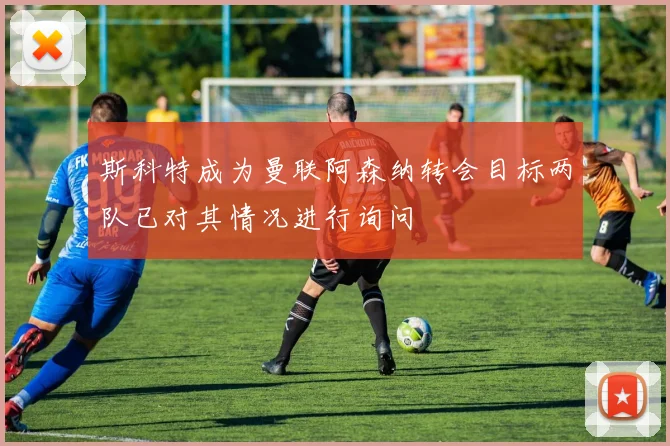 斯科特成为曼联阿森纳转会目标两队已对其情况进行询问
