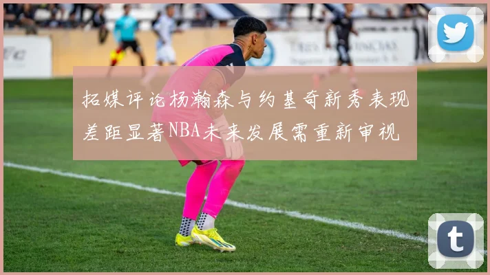 拓媒评论杨瀚森与约基奇新秀表现差距显著NBA未来发展需重新审视