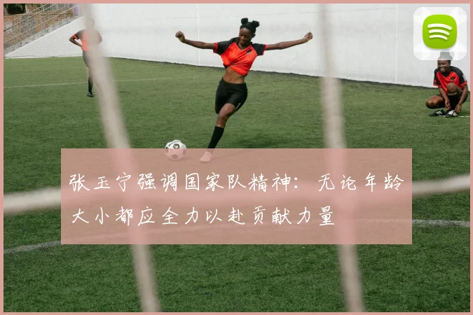 张玉宁强调国家队精神：无论年龄大小都应全力以赴贡献力量
