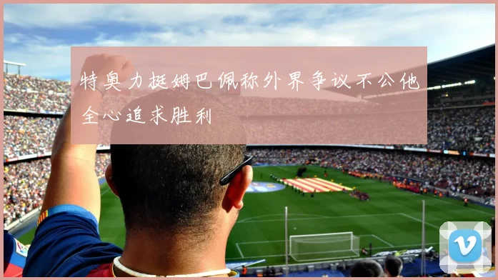 特奥力挺姆巴佩称外界争议不公他全心追求胜利
