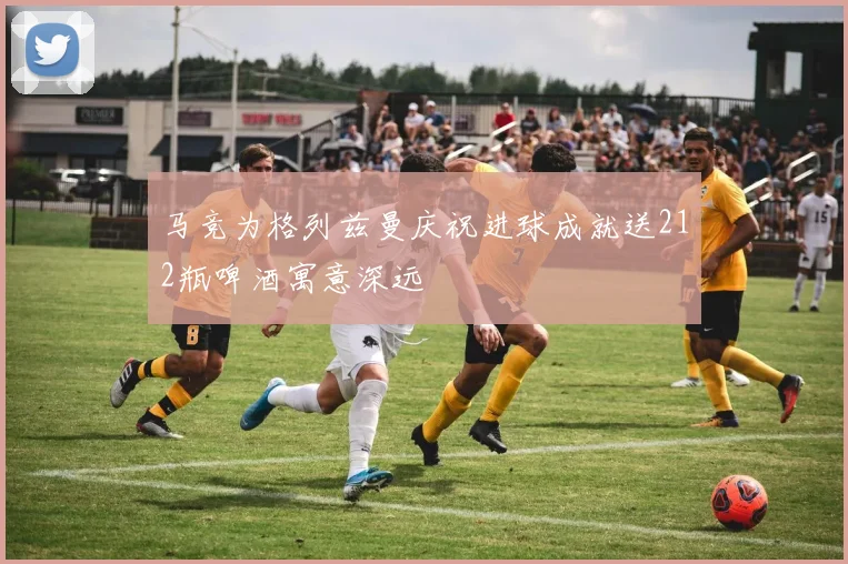 马竞为格列兹曼庆祝进球成就送212瓶啤酒寓意深远