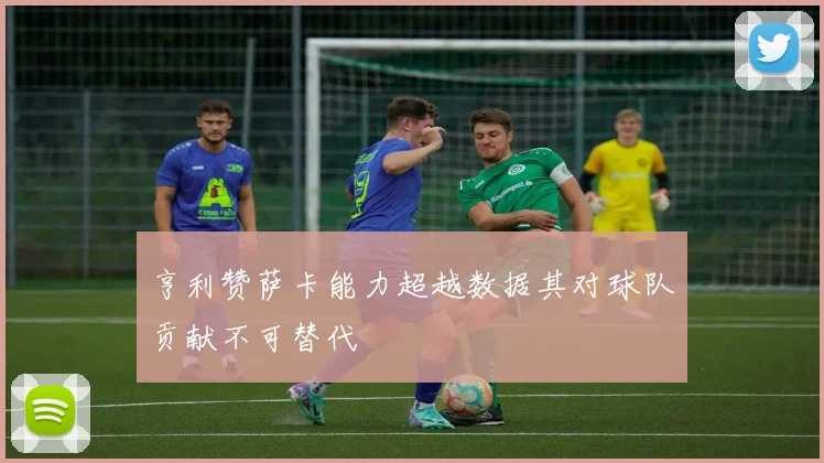亨利赞萨卡能力超越数据其对球队贡献不可替代