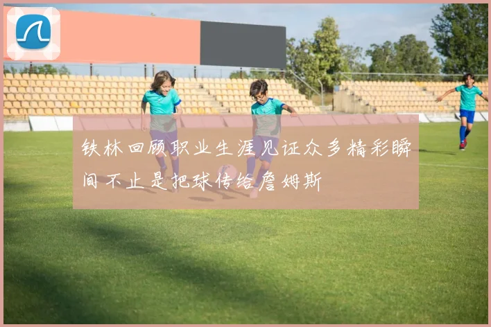 铁林回顾职业生涯见证众多精彩瞬间不止是把球传给詹姆斯