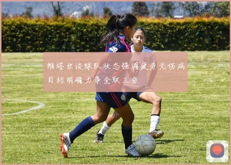 维塔尔谈球队状态强调疲劳无伤病目标明确力争全取三分